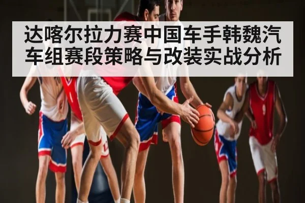 达喀尔拉力赛中国车手韩魏汽车组赛段策略与改装实战分析